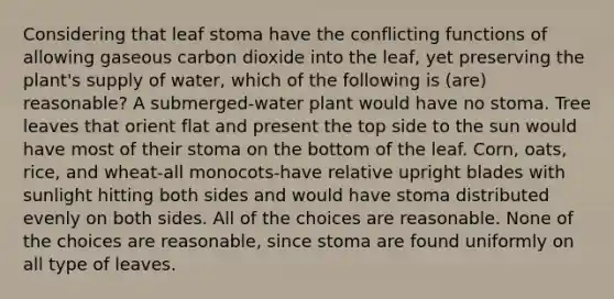 Considering that leaf stoma have the conflicting functions of allowing gaseous carbon dioxide into the leaf, yet preserving the plant's supply of water, which of the following is (are) reasonable? A submerged-water plant would have no stoma. Tree leaves that orient flat and present the top side to the sun would have most of their stoma on the bottom of the leaf. Corn, oats, rice, and wheat-all monocots-have relative upright blades with sunlight hitting both sides and would have stoma distributed evenly on both sides. All of the choices are reasonable. None of the choices are reasonable, since stoma are found uniformly on all type of leaves.