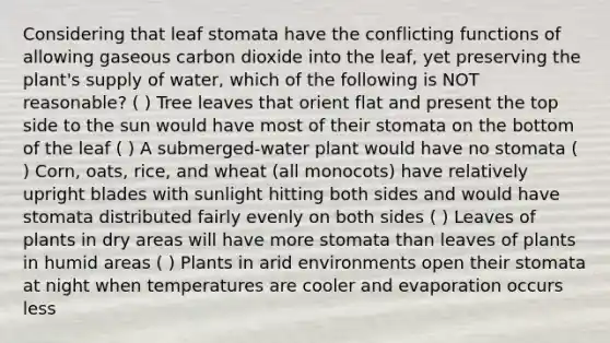 Considering that leaf stomata have the conflicting functions of allowing gaseous carbon dioxide into the leaf, yet preserving the plant's supply of water, which of the following is NOT reasonable? ( ) Tree leaves that orient flat and present the top side to the sun would have most of their stomata on the bottom of the leaf ( ) A submerged-water plant would have no stomata ( ) Corn, oats, rice, and wheat (all monocots) have relatively upright blades with sunlight hitting both sides and would have stomata distributed fairly evenly on both sides ( ) Leaves of plants in dry areas will have more stomata than leaves of plants in humid areas ( ) Plants in arid environments open their stomata at night when temperatures are cooler and evaporation occurs less