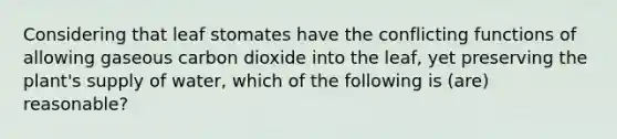 Considering that leaf stomates have the conflicting functions of allowing gaseous carbon dioxide into the leaf, yet preserving the plant's supply of water, which of the following is (are) reasonable?