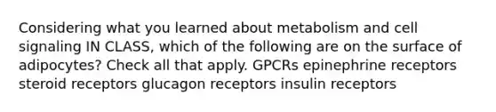 Considering what you learned about metabolism and cell signaling IN CLASS, which of the following are on the surface of adipocytes? Check all that apply. GPCRs epinephrine receptors steroid receptors glucagon receptors insulin receptors