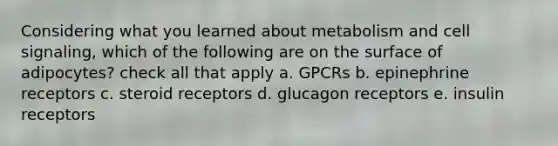 Considering what you learned about metabolism and cell signaling, which of the following are on the surface of adipocytes? check all that apply a. GPCRs b. epinephrine receptors c. steroid receptors d. glucagon receptors e. insulin receptors