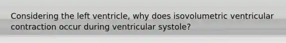 Considering the left ventricle, why does isovolumetric ventricular contraction occur during ventricular systole?