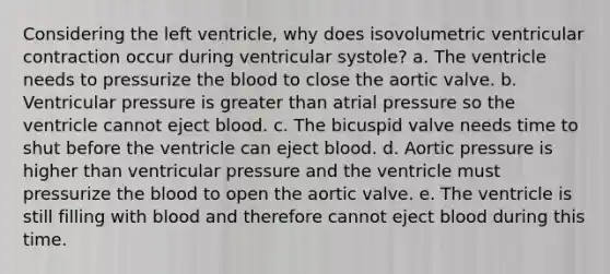 Considering the left ventricle, why does isovolumetric ventricular contraction occur during ventricular systole? a. The ventricle needs to pressurize the blood to close the aortic valve. b. Ventricular pressure is greater than atrial pressure so the ventricle cannot eject blood. c. The bicuspid valve needs time to shut before the ventricle can eject blood. d. Aortic pressure is higher than ventricular pressure and the ventricle must pressurize the blood to open the aortic valve. e. The ventricle is still filling with blood and therefore cannot eject blood during this time.