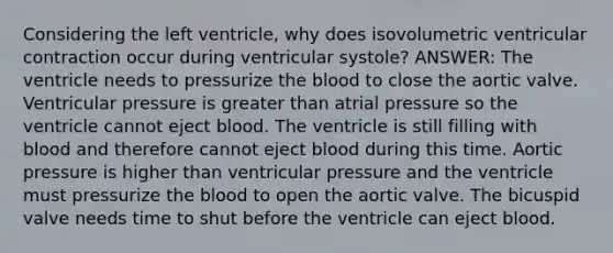 Considering the left ventricle, why does isovolumetric ventricular contraction occur during ventricular systole? ANSWER: The ventricle needs to pressurize the blood to close the aortic valve. Ventricular pressure is greater than atrial pressure so the ventricle cannot eject blood. The ventricle is still filling with blood and therefore cannot eject blood during this time. Aortic pressure is higher than ventricular pressure and the ventricle must pressurize the blood to open the aortic valve. The bicuspid valve needs time to shut before the ventricle can eject blood.