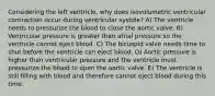 Considering the left ventricle, why does isovolumetric ventricular contraction occur during ventricular systole? A) The ventricle needs to pressurize the blood to close the aortic valve. B) Ventricular pressure is greater than atrial pressure so the ventricle cannot eject blood. C) The bicuspid valve needs time to shut before the ventricle can eject blood. D) Aortic pressure is higher than ventricular pressure and the ventricle must pressurize the blood to open the aortic valve. E) The ventricle is still filling with blood and therefore cannot eject blood during this time.