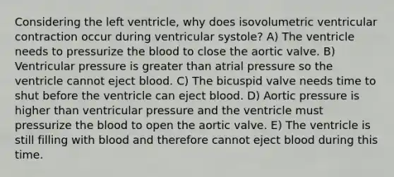 Considering the left ventricle, why does isovolumetric ventricular contraction occur during ventricular systole? A) The ventricle needs to pressurize the blood to close the aortic valve. B) Ventricular pressure is greater than atrial pressure so the ventricle cannot eject blood. C) The bicuspid valve needs time to shut before the ventricle can eject blood. D) Aortic pressure is higher than ventricular pressure and the ventricle must pressurize the blood to open the aortic valve. E) The ventricle is still filling with blood and therefore cannot eject blood during this time.