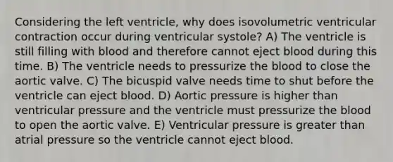 Considering the left ventricle, why does isovolumetric ventricular contraction occur during ventricular systole? A) The ventricle is still filling with blood and therefore cannot eject blood during this time. B) The ventricle needs to pressurize the blood to close the aortic valve. C) The bicuspid valve needs time to shut before the ventricle can eject blood. D) Aortic pressure is higher than ventricular pressure and the ventricle must pressurize the blood to open the aortic valve. E) Ventricular pressure is greater than atrial pressure so the ventricle cannot eject blood.