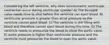 Considering the left ventricle, why does isovolumetric ventricular contraction occur during ventricular systole? A) The bicuspid valve needs time to shut before the ventricle can eject blood. B) ventricular pressure is greater than atrial pressure so the ventricle cannot eject blood. C) The ventricle is still filling with blood and therefore cannot eject blood during this time. D) The ventricle needs to pressurize the blood to close the aortic valve. E) aortic pressure is higher than ventricular pressure and the ventricle must pressurize the blood to open the aortic valve.