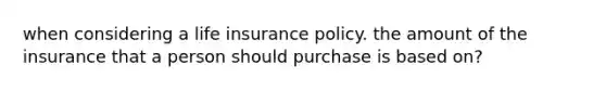 when considering a life insurance policy. the amount of the insurance that a person should purchase is based on?