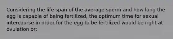 Considering the life span of the average sperm and how long the egg is capable of being fertilized, the optimum time for sexual intercourse in order for the egg to be fertilized would be right at ovulation or: