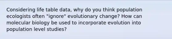 Considering life table data, why do you think population ecologists often "ignore" evolutionary change? How can molecular biology be used to incorporate evolution into population level studies?