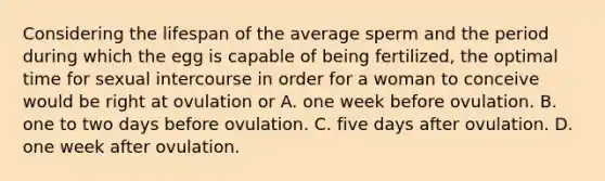 Considering the lifespan of the average sperm and the period during which the egg is capable of being fertilized, the optimal time for sexual intercourse in order for a woman to conceive would be right at ovulation or A. one week before ovulation. B. one to two days before ovulation. C. five days after ovulation. D. one week after ovulation.