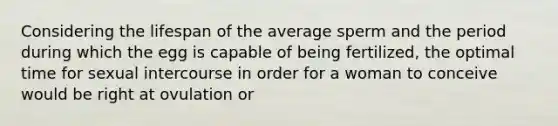 Considering the lifespan of the average sperm and the period during which the egg is capable of being fertilized, the optimal time for sexual intercourse in order for a woman to conceive would be right at ovulation or