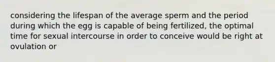 considering the lifespan of the average sperm and the period during which the egg is capable of being fertilized, the optimal time for sexual intercourse in order to conceive would be right at ovulation or