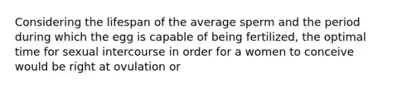 Considering the lifespan of the average sperm and the period during which the egg is capable of being fertilized, the optimal time for sexual intercourse in order for a women to conceive would be right at ovulation or