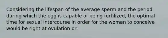 Considering the lifespan of the average sperm and the period during which the egg is capable of being fertilized, the optimal time for sexual intercourse in order for the woman to conceive would be right at ovulation or: