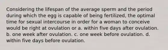 Considering the lifespan of the average sperm and the period during which the egg is capable of being fertilized, the optimal time for sexual intercourse in order for a woman to conceive would be right at ovulation or a. within five days after ovulation. b. one week after ovulation. c. one week before ovulation. d. within five days before ovulation.