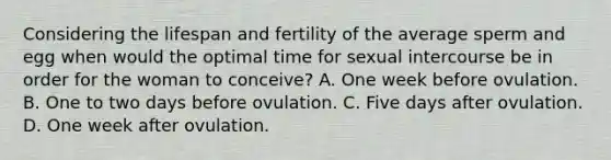 Considering the lifespan and fertility of the average sperm and egg when would the optimal time for sexual intercourse be in order for the woman to conceive? A. One week before ovulation. B. One to two days before ovulation. C. Five days after ovulation. D. One week after ovulation.