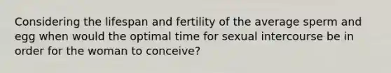 Considering the lifespan and fertility of the average sperm and egg when would the optimal time for sexual intercourse be in order for the woman to conceive?