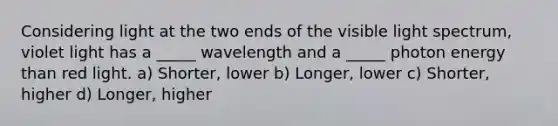 Considering light at the two ends of the visible light spectrum, violet light has a _____ wavelength and a _____ photon energy than red light. a) Shorter, lower b) Longer, lower c) Shorter, higher d) Longer, higher