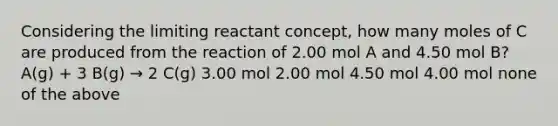 Considering the limiting reactant concept, how many moles of C are produced from the reaction of 2.00 mol A and 4.50 mol B? A(g) + 3 B(g) → 2 C(g) 3.00 mol 2.00 mol 4.50 mol 4.00 mol none of the above