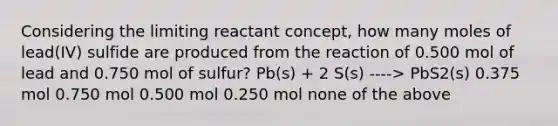 Considering the limiting reactant concept, how many moles of lead(IV) sulfide are produced from the reaction of 0.500 mol of lead and 0.750 mol of sulfur? Pb(s) + 2 S(s) ----> PbS2(s) 0.375 mol 0.750 mol 0.500 mol 0.250 mol none of the above