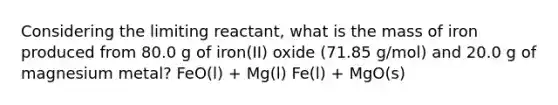 Considering the limiting reactant, what is the mass of iron produced from 80.0 g of iron(II) oxide (71.85 g/mol) and 20.0 g of magnesium metal? FeO(l) + Mg(l) Fe(l) + MgO(s)