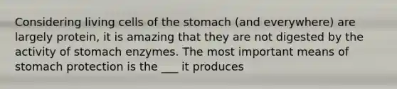 Considering living cells of the stomach (and everywhere) are largely protein, it is amazing that they are not digested by the activity of stomach enzymes. The most important means of stomach protection is the ___ it produces