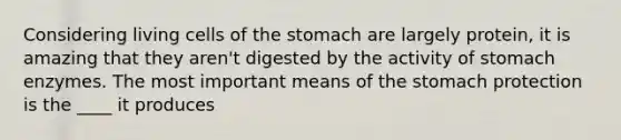 Considering living cells of the stomach are largely protein, it is amazing that they aren't digested by the activity of stomach enzymes. The most important means of the stomach protection is the ____ it produces