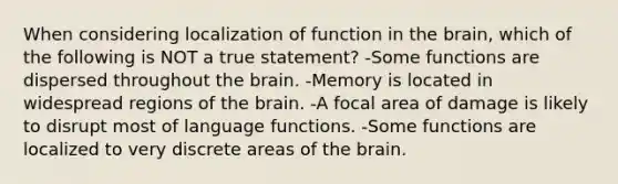 When considering localization of function in the brain, which of the following is NOT a true statement? -Some functions are dispersed throughout the brain. -Memory is located in widespread regions of the brain. -A focal area of damage is likely to disrupt most of language functions. -Some functions are localized to very discrete areas of the brain.