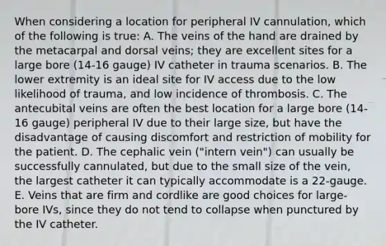 When considering a location for peripheral IV cannulation, which of the following is true: A. The veins of the hand are drained by the metacarpal and dorsal veins; they are excellent sites for a large bore (14-16 gauge) IV catheter in trauma scenarios. B. The lower extremity is an ideal site for IV access due to the low likelihood of trauma, and low incidence of thrombosis. C. The antecubital veins are often the best location for a large bore (14-16 gauge) peripheral IV due to their large size, but have the disadvantage of causing discomfort and restriction of mobility for the patient. D. The cephalic vein ("intern vein") can usually be successfully cannulated, but due to the small size of the vein, the largest catheter it can typically accommodate is a 22-gauge. E. Veins that are firm and cordlike are good choices for large-bore IVs, since they do not tend to collapse when punctured by the IV catheter.