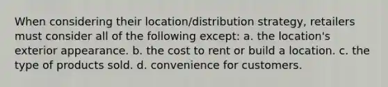 When considering their location/distribution strategy, retailers must consider all of the following except: a. the location's exterior appearance. b. the cost to rent or build a location. c. the type of products sold. d. convenience for customers.