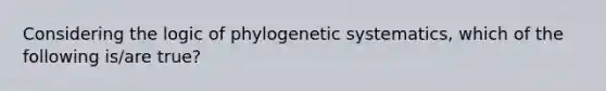 Considering the logic of phylogenetic systematics, which of the following is/are true?