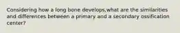 Considering how a long bone develops,what are the similarities and differences between a primary and a secondary ossification center?