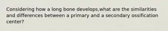 Considering how a long bone develops,what are the similarities and differences between a primary and a secondary ossification center?