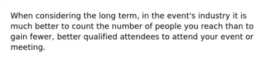 When considering the long term, in the event's industry it is much better to count the number of people you reach than to gain fewer, better qualified attendees to attend your event or meeting.