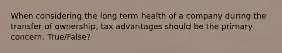 When considering the long term health of a company during the transfer of ownership, tax advantages should be the primary concern. True/False?