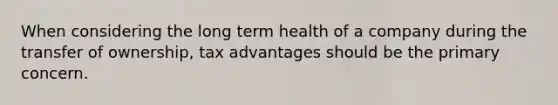 When considering the long term health of a company during the transfer of ownership, tax advantages should be the primary concern.