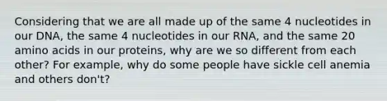 Considering that we are all made up of the same 4 nucleotides in our DNA, the same 4 nucleotides in our RNA, and the same 20 amino acids in our proteins, why are we so different from each other? For example, why do some people have sickle cell anemia and others don't?