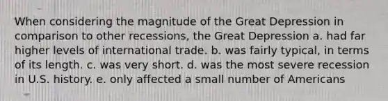 When considering the magnitude of the Great Depression in comparison to other recessions, the Great Depression a. had far higher levels of international trade. b. was fairly typical, in terms of its length. c. was very short. d. was the most severe recession in U.S. history. e. only affected a small number of Americans