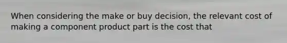 When considering the make or buy decision, the relevant cost of making a component product part is the cost that