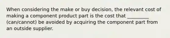 When considering the make or buy decision, the relevant cost of making a component product part is the cost that _________ (can/cannot) be avoided by acquiring the component part from an outside supplier.