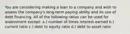 You are considering making a loan to a company and wish to assess the company's long-term paying ability and its use of debt financing. All of the following ratios can be used for assessment except: a.) number of times interest earned b.) current ratio c.) debt to equity ratio d.) debt to asset ratio