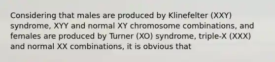 Considering that males are produced by Klinefelter (XXY) syndrome, XYY and normal XY chromosome combinations, and females are produced by Turner (XO) syndrome, triple-X (XXX) and normal XX combinations, it is obvious that