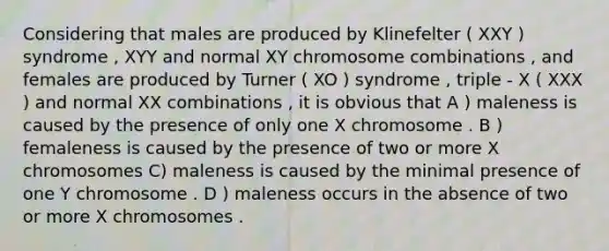 Considering that males are produced by Klinefelter ( XXY ) syndrome , XYY and normal XY chromosome combinations , and females are produced by Turner ( XO ) syndrome , triple - X ( XXX ) and normal XX combinations , it is obvious that A ) maleness is caused by the presence of only one X chromosome . B ) femaleness is caused by the presence of two or more X chromosomes C) maleness is caused by the minimal presence of one Y chromosome . D ) maleness occurs in the absence of two or more X chromosomes .