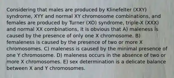 Considering that males are produced by Klinefelter (XXY) syndrome, XYY and normal XY chromosome combinations, and females are produced by Turner (XO) syndrome, triple-X (XXX) and normal XX combinations, it is obvious that A) maleness is caused by the presence of only one X chromosome. B) femaleness is caused by the presence of two or more X chromosomes. C) maleness is caused by the minimal presence of one Y chromosome. D) maleness occurs in the absence of two or more X chromosomes. E) sex determination is a delicate balance between X and Y chromosomes.