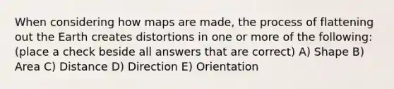 When considering how maps are made, the process of flattening out the Earth creates distortions in one or more of the following: (place a check beside all answers that are correct) A) Shape B) Area C) Distance D) Direction E) Orientation