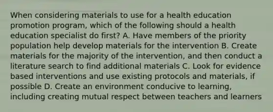 When considering materials to use for a health education promotion program, which of the following should a health education specialist do first? A. Have members of the priority population help develop materials for the intervention B. Create materials for the majority of the intervention, and then conduct a literature search to find additional materials C. Look for evidence based interventions and use existing protocols and materials, if possible D. Create an environment conducive to learning, including creating mutual respect between teachers and learners