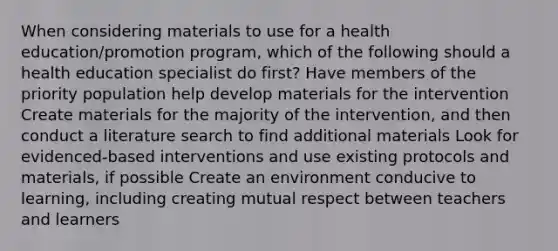 When considering materials to use for a health education/promotion program, which of the following should a health education specialist do first? Have members of the priority population help develop materials for the intervention Create materials for the majority of the intervention, and then conduct a literature search to find additional materials Look for evidenced-based interventions and use existing protocols and materials, if possible Create an environment conducive to learning, including creating mutual respect between teachers and learners