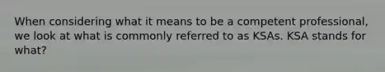 When considering what it means to be a competent professional, we look at what is commonly referred to as KSAs. KSA stands for what?
